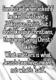 Gandhi Said When Asked If He Liked Christianity I Like Your Christ But I Don T Like Your Christians They Aren T Very Christ Like What Matters Is What Jesus S Teachings Meant Not What S Said