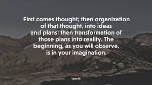 Hence, it becomes very important to have a strong imagination. 695380 First Comes Thought Then Organization Of That Thought Into Ideas And Plans Then Transformation Of Those Plans Into Reality The Beginning As You Will Observe Is In Your Imagination Napoleon