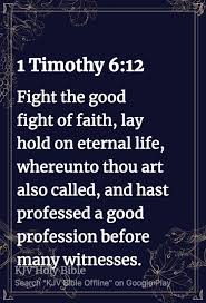 1 Timothy 6:12 Fight the good fight of faith, lay hold on eternal life,  whereunto thou art also called, and hast professed a good profession before  many witnesses. KVHoly Bible Search "KJVBible