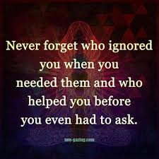 Never Forget Who Ignored You When You Needed Them And Who Helped You Before You Even Had To Ask In 2020 Quotes Me Quotes Words