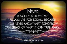  Never Forget Yesterday But Always Live For Today Because You Never Know What Tomorrow Can Bring Or What It Can Take Away