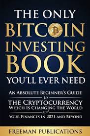 The Only Bitcoin Investing Book You Ll Ever Need An Absolute Beginner S Guide To The Cryptocurrency Which Is Changing The World And Your Finances In 2021 Beyond By Freeman Publications