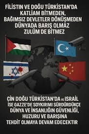 Filistin ve Doğu Türkistan'da devam eden soykırım sona ermeden, bu halklar özgür ve bağımsız devletlerine kavuşmadan dünyada gerçek barış olmayacak, zulüm sona ermeyecek. Çin'in Doğu Türkistan'da, İsrail'in Gazze'de sürdürdüğü soykırımlar; insanlığın ...