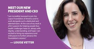 The Lupus Foundation of America is thrilled to welcome Louise Vetter as its  new president and CEO. Louise brings over 25 years of experience advocating  for patients with chronic and rare diseases.