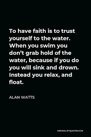 Don't be scared, who cares if we lose again let it out, don't let doubt ever have its day. Alan Watts Quote To Have Faith Is To Trust Yourself To The Water When You Swim You Don T Grab Hold Of The Water Because If You Do You Will Sink And Drown