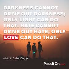 Expansion is life, contraction is death. Darkness Cannot Drive Out Darkness Only Light Can Do That Hate Cannot Drive Out Hate Only Love Can Do That Martin Luther King Jr Passiton Com