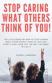 Amazon Com How To Stop Caring What People Think Of You The Little Book On How To Stop Caring What Other People Think Of You And Start Living Your Life The Way You