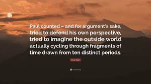 Perspective taking requires the maturity to gain the knowledge and be respectful of another person's personal beliefs. Greg Egan Quote Paul Counted And For Argument S Sake Tried To Defend His Own Perspective Tried To Imagine The Outside World Actually 2 Wallpapers Quotefancy