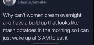 To be fair, he doesnt think vaginas work like that, he just wishes they  did. Im not sure what he wants them to “cream” though? : rbadwomensanatomy