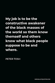 The black masses size : Peter Tosh Quote My Job Is To Be The Constructive Awakener Of The Black Masses Of The World So Them Know Themself And Others Know What Black People Suppose To Be And