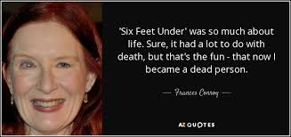 The series chronicles the fishers, a family of funeral directors who struggle with relationships and their own personal demons, while trying to maintain a small. Frances Conroy Quote Six Feet Under Was So Much About Life Sure It