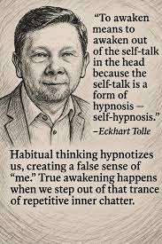 To awaken means to awaken out of the self-talk in the head because the  self-talk talk is a form of hypnosis- self-hypnosis." -Eckhart Tolle  Habitual thinking hypnotizes us, creating a false sense