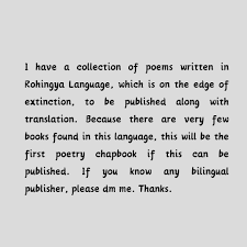 I have a collection of poems written in Rohingya Language, which is on the  edge of extinction, to be published along with translation. This will be  the first poetry chapbook of Rohingya
