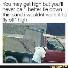 You May Get High But You Ll Never Be I Better Tie Down This Sand I Wouldnt Want It To Fly Off High