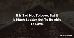 It Is Sad Not To Love But It Is Much Sadder Not To Be Able To