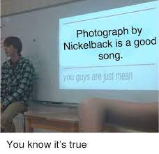 Photograph By Nickelback Is A Good Song You Guys Are Just Mean True Meme On Me Me