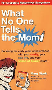 What No One Tells the Mom : Surviving the Early Years of Parenthood With  Your Sanity, Your Sex Life and YourSense of Humor Intact
