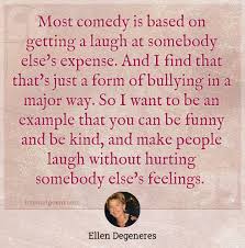 Most Comedy Is Based On Getting A Laugh At Somebody Else S Expense And I Find That That S Just A Form Of Bullying In A Major Way So I Want To Be An