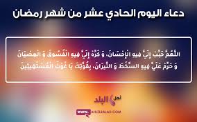 دعاء اليوم الثاني من شهر رمضان بسم الله الرحمن الرحيم اَللّـهُمَّ قَرِّبْني فيهِ اِلى مَرْضاتِكَ وَجَنِّبْني فيهِ مِنْ سَخَطِكَ وَنَقِماتِكَ، وَوَفِّقْني فيهِ لِقِرآءَةِ ايـاتِكَ بِرَحْمَتِكَ يا اَرْحَمَ الرّاحِمينَ. Ø¯Ø¹Ø§Ø¡ Ø§Ù„ÙŠÙˆÙ… Ø§Ù„Ø­Ø§Ø¯ÙŠ Ø¹Ø´Ø± Ù…Ù† Ø´Ù‡Ø± Ø±Ù…Ø¶Ø§Ù† 2019 Ø§Ù„Ù…Ø¨Ø§Ø±Ùƒ Ù…ØµÙˆØ± Ùˆ Ù…ÙƒØªÙˆØ¨ Ùˆ ÙØ¶Ù„ Ùˆ Ø«ÙˆØ§Ø¨ Ø§Ù„Ø¯Ø¹Ø§Ø¡ Ø¨Ù‡