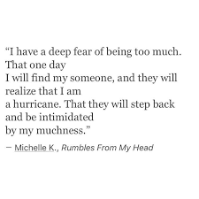 These are the best examples of muchness quotes on poetrysoup. I Have A Deep Fear Of Being Too Much That One Day I Will Find My Someone And They Will Realize That I Am A Hurricane That They Words Quotes