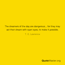 Every great dream begins with a dreamer. The Dreamers Of The Day Are Dangerous For They May Act Their Dream With Open Eyes To Make It Possible T E Lawrence