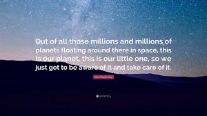 Paul McCartney Quote: “Out of all those millions and millions of planets  floating around there in space, this is our planet, this is our...”