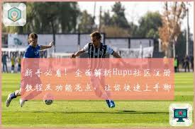 新手必看！全面解析Hupu社区注册教程及功能亮点，让你快速上手 ...