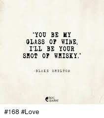 You Be My Glass Or Wine I Ll Be Your Shot Of Wmisky Blake Smelt On Epic Quotes 168 Love Love Meme On Me Me