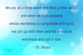We are all a little weird and life's a little weird, and when we find someone whose weirdness is compatible with ours, we join up with them and fall in mutual weirdness and call it love. Dr Seuss Quote We Are All A Little Weird And Life S A Little Weird And Coolnsmart