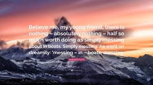 Discussion in 'all things boats & boating' started by dskira, may 19, 2010. Kenneth Grahame Quote Believe Me My Young Friend There Is Nothing Absolutely Nothing Half So Much Worth Doing As Simply Messing About In