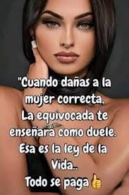 Cuando dañas a la mujer correcta, La equivocada te enseñara como duele. Esa  es la ley de la Vida.. Todo se paga de