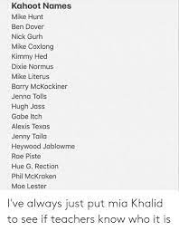 Kahoot Names Mike Hunt Ben Dover Nick Gurh Mike Coxlong Kimmy Hed Dixie Normus Mike Literus Barry Mckockiner Jenna Tolls Hugh Jass Gabe Itch Alexis Texas Jenny Taila Heywood Jablowme Rae Piste Best kahoot names clever, dirty, funny good nicknames. kahoot names mike hunt ben dover nick