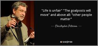 The act of redefining the conditions for victory or completion of a task, either when the original conditions for achieving them were met or whilst the person or group is busy working to achieve the current conditions, in order to prevent them from succeeding. Christopher Peterson Quote Life Is Unfair The Goalposts Will Move And Above All