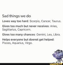 As each pickup on that, and navigate. Sad Things We Do Loves Way Too Hard Scorpio Cancer Taurus Gives Too Much But Never Receives Aries Sagittarius Capricorn Gives Too Many Chances Gemini Leo Libra Helps Everyone But Doenst Get