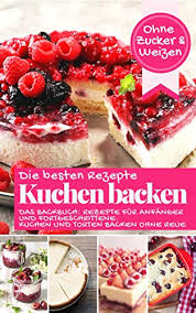 Die Besten Rezepte Kuchen Backen Ohne Zucker Und Weizen Das Backbuch Rezepte Fur Anfanger Und Fortgeschrittene Kuchen Und Torten Backen Ohne Reue Backen Die Besten Rezepte German Edition