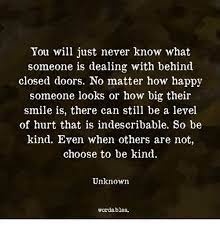 The truth is you never know what someone is going through. You Will Just Never Know What Someone Is Dealing With Behind Closed Doors No Matter How Happy Someone Looks Or How Big Their Smile Is There Can Still Be A Level Of