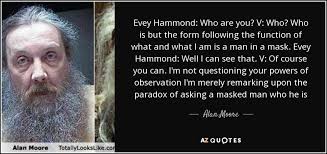 Alan Moore quote: Evey Hammond: Who are you? V: Who? Who is but...