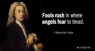 The line for fools rush in where angels fear to tread was first written by alexander pope in his 1711 poem an essay on criticism. Alexander Pope Quote Fools Rush In Where Angels Fear To Tread