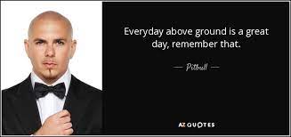 Everyday above ground famous quotes & sayings: Pitbull Quote Everyday Above Ground Is A Great Day Remember That
