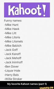 Add your names, share with friends. Kahoot Funny Names Mike Hunt Mike Hawk Mike Litt Mike Litoris Mike Litsmels Mike Balzich Jack Goff Jack Kanoff Jack Mehoff Jack Inimhoff Ben Dover Liquor Hole Harry Bals Wiiiie Stroker My