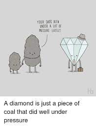 Memes Pressure And Under Pressure Your Dads Been Under A Lot Of Pressure Lately A Diamond Is Just A Piece Of Coal That Did We Pressure Under Pressure Dads