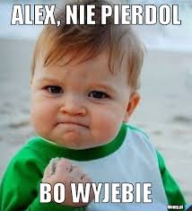 Alex, nie pierdol bo wyjebie