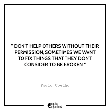 It is to be useful, to be honorable, to be compassionate, to have it make some difference that you have lived and lived well. Don T Help Others Without Their Permission Sometimes We Want To Fix Things That They Don T Consider To Be Broken