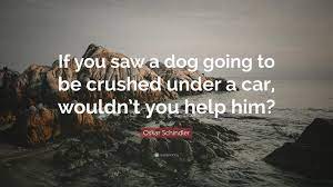 She got quite a charge out of that, & was very happy for the cats as she was a great fan of all 3! Oskar Schindler Quote If You Saw A Dog Going To Be Crushed Under A Car Wouldn