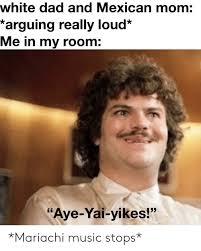 My dad allowed me to have a boyfriend today. White Dad And Mexican Mom Arguing Really Loud Me In My Room Aye Yai Yikes Mariachi Music Stops Dad Meme On Me Me