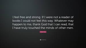 Please feel free to argue with me on any of these points mentioned, i will try to keep an open mind. Walter Tevis Quote I Feel Free And Strong If I Were Not A Reader Of Books I Could Not Feel This Way Whatever May Happen To Me Thank God