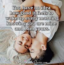 I read every single one, and i'd love to know! You Have No Idea How Good It Feels To Wake Up Every Morning Knowing You Are Purelovequotes