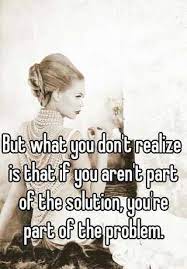 But What You Don T Realize Is That If You Aren T Part Of The Solution You Re Part Of The Problem