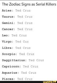 The Zodiac Signs As Serial Killers Aries Ted Cruz Taurus Ted Cruz Gemini Ted Cruz Cancer Ted Cruz Leo Ted Cruz Virgo Ted Cuz Libra Ted Cruz Scorpio Ted Cruz Saggittarius Ted Mutilation, rape, torture, tying up, and cannibalism seem to serial killer or cereal killer? the zodiac signs as serial killers