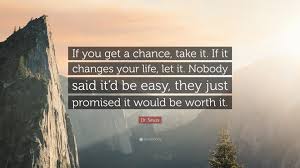 Dr. Seuss Quote: “If you get a chance, take it. If it changes your life, let  it. Nobody said itd be easy, they just promised it would be...”